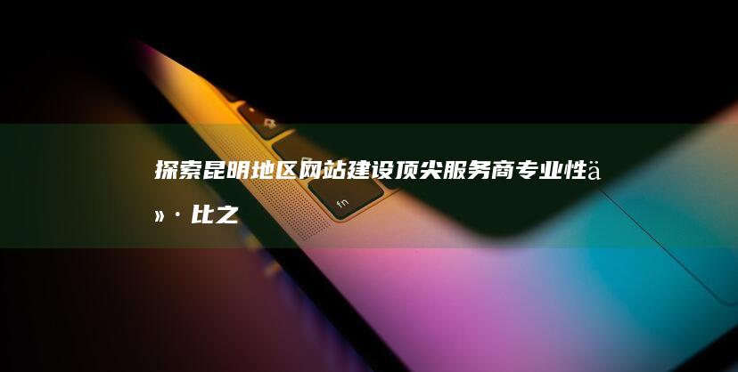 探索昆明地区网站建设顶尖服务商：专业性价比之选